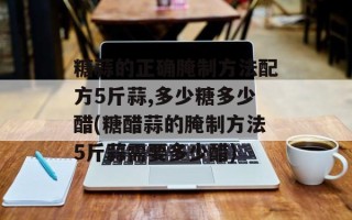 糖蒜的正确腌制方法配方5斤蒜,多少糖多少醋(糖醋蒜的腌制方法5斤蒜需要多少醋)