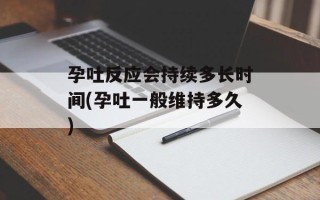 孕吐反应会持续多长时间(孕吐一般维持多久)