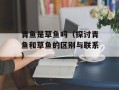 青鱼是草鱼吗（探讨青鱼和草鱼的区别与联系）
