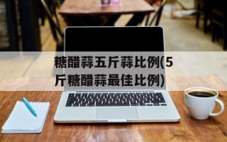 糖醋蒜五斤蒜比例(5斤糖醋蒜最佳比例)
