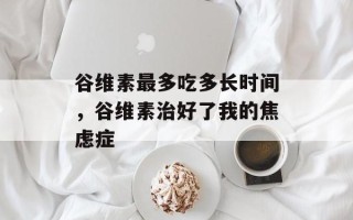 谷维素最多吃多长时间，谷维素治好了我的焦虑症