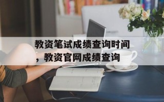 教资笔试成绩查询时间，教资官网成绩查询