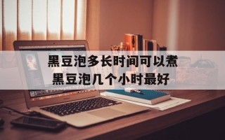 黑豆泡多长时间可以煮 黑豆泡几个小时最好