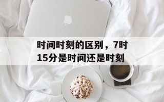 时间时刻的区别，7时15分是时间还是时刻