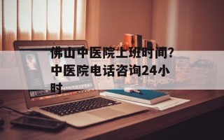 佛山中医院上班时间？中医院电话咨询24小时