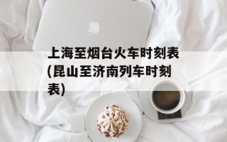 上海至烟台火车时刻表(昆山至济南列车时刻表)