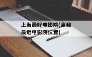 上海最好电影院(离我最近电影院位置)