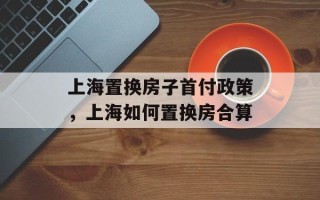 上海置换房子首付政策，上海如何置换房合算