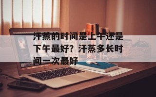 汗蒸的时间是上午还是下午最好？汗蒸多长时间一次最好