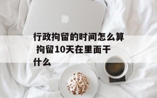 行政拘留的时间怎么算 拘留10天在里面干什么