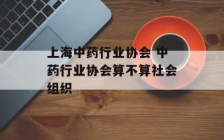 上海中药行业协会 中药行业协会算不算社会组织