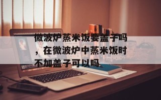 微波炉蒸米饭要盖子吗，在微波炉中蒸米饭时不加盖子可以吗