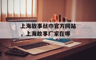 上海故事丝巾官方网站，上海故事厂家在哪