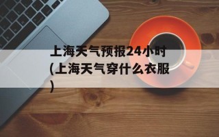 上海天气预报24小时(上海天气穿什么衣服)