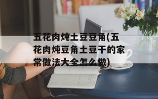 五花肉炖土豆豆角(五花肉炖豆角土豆干的家常做法大全怎么做)