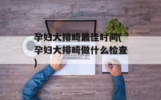 孕妇大排畸最佳时间(孕妇大排畸做什么检查)