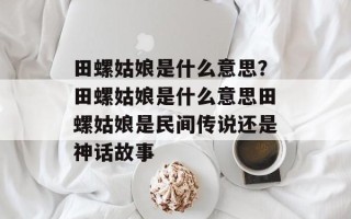 田螺姑娘是什么意思？田螺姑娘是什么意思田螺姑娘是民间传说还是神话故事