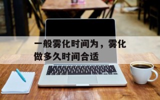 一般雾化时间为，雾化做多久时间合适