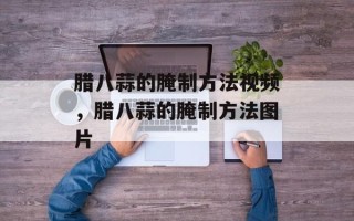 腊八蒜的腌制方法视频，腊八蒜的腌制方法图片