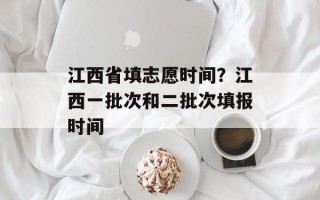 江西省填志愿时间？江西一批次和二批次填报时间