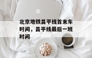 北京地铁昌平线首末车时间，昌平线最后一班时间