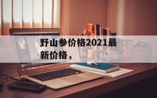 野山参价格2021最新价格，
