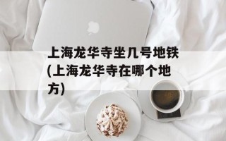 上海龙华寺坐几号地铁(上海龙华寺在哪个地方)