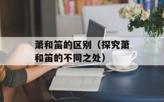 萧和笛的区别（探究萧和笛的不同之处）