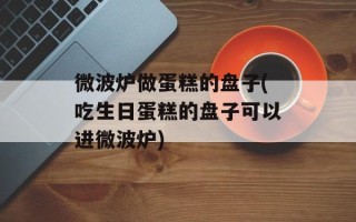 微波炉做蛋糕的盘子(吃生日蛋糕的盘子可以进微波炉)