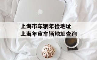 上海市车辆年检地址 上海年审车辆地址查询