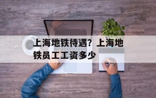 上海地铁待遇？上海地铁员工工资多少