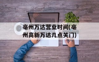 亳州万达营业时间(亳州高新万达几点关门)
