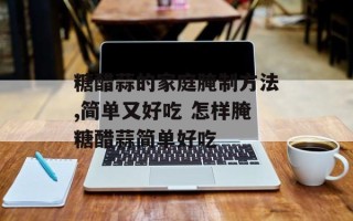 糖醋蒜的家庭腌制方法,简单又好吃 怎样腌糖醋蒜简单好吃
