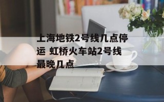 上海地铁2号线几点停运 虹桥火车站2号线最晚几点