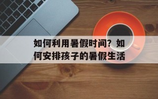 如何利用暑假时间？如何安排孩子的暑假生活