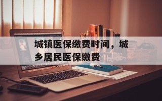 城镇医保缴费时间，城乡居民医保缴费