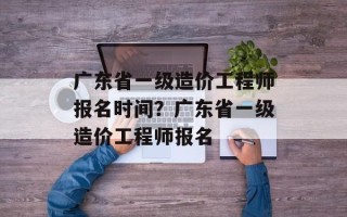广东省一级造价工程师报名时间？广东省一级造价工程师报名