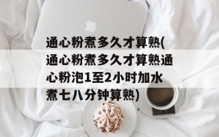 通心粉煮多久才算熟(通心粉煮多久才算熟通心粉泡1至2小时加水煮七八分钟算熟)