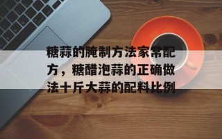 糖蒜的腌制方法家常配方，糖醋泡蒜的正确做法十斤大蒜的配料比例