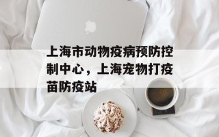 上海市动物疫病预防控制中心，上海宠物打疫苗防疫站