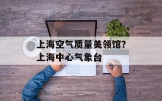 上海空气质量美领馆？上海中心气象台