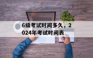 6级考试时间多久，2024年考试时间表
