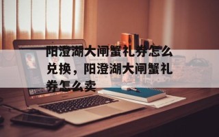 阳澄湖大闸蟹礼券怎么兑换，阳澄湖大闸蟹礼券怎么卖