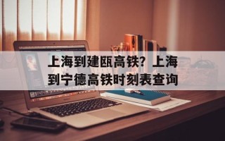 上海到建瓯高铁？上海到宁德高铁时刻表查询
