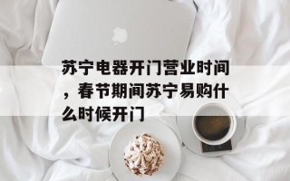 苏宁电器开门营业时间，春节期间苏宁易购什么时候开门
