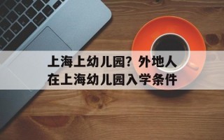 上海上幼儿园？外地人在上海幼儿园入学条件