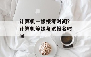 计算机一级报考时间？计算机等级考试报名时间