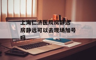上海仁济医院房静远 房静远可以去现场加号吗