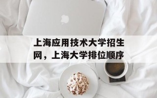 上海应用技术大学招生网，上海大学排位顺序