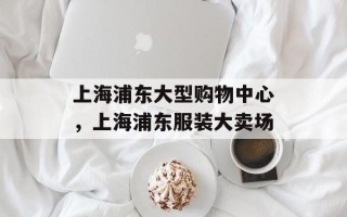 上海浦东大型购物中心，上海浦东服装大卖场